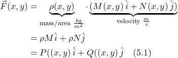 \begin{align*} \vec{F}(x,y) &= \underbrace{\rho(x,y)}_{\text{mass/area }\frac{kg}{m^2}}\cdot \underbrace{(M(x,y)\,\hat{i} + N(x,y)\,\hat{j})}_{\text{velocity }\frac{m}{s}} \\ &= \rho M \hat{i} + \rho N \hat{j}  \\ &= P((x,y)\,\hat{i} + Q((x,y)\,\hat{j} \quad \text{(5.1)}  \end{align*}