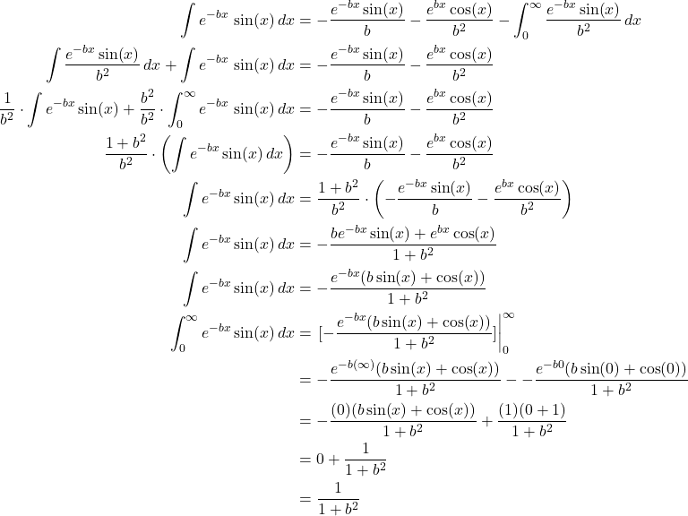 \begin{align*}    \int e^{-bx}\,\sin(x)\,dx &= -\frac{e^{-bx}\sin(x)}{b} - \frac{e^{bx}\cos(x)}{b^2} - \int_0^{\infty} \frac{e^{-bx}\sin(x)}{b^2}\,dx \\  \int \frac{e^{-bx}\sin(x)}{b^2}\,dx + \int e^{-bx}\,\sin(x)\,dx &= -\frac{e^{-bx}\sin(x)}{b}  - \frac{e^{bx}\cos(x)}{b^2} \\  \frac{1}{b^2} \cdot \int e^{-bx}\sin(x)\dx + \frac{b^2}{b^2} \cdot \int_0^{\infty} e^{-bx}\,\sin(x)\,dx &= -\frac{e^{-bx}\sin(x)}{b}  - \frac{e^{bx}\cos(x)}{b^2} \\  \frac{1 + b^2}{b^2} \cdot \left(\int e^{-bx}\sin(x)\,dx \right) &= -\frac{e^{-bx}\sin(x)}{b}  - \frac{e^{bx}\cos(x)}{b^2} \\  \int e^{-bx}\sin(x)\,dx &= \frac{1 + b^2}{b^2} \cdot \left( -\frac{e^{-bx}\sin(x)}{b}  - \frac{e^{bx}\cos(x)}{b^2} \right) \\  \int e^{-bx}\sin(x)\,dx &= -\frac{be^{-bx}\sin(x)+e^{bx}\cos(x)}{1 + b^2} \\  \int e^{-bx}\sin(x)\,dx &= -\frac{e^{-bx}(b\sin(x) + \cos(x))}{1 + b^2} \\  \int_0^{\infty} e^{-bx}\sin(x)\,dx &= \eval{[-\frac{e^{-bx}(b\sin(x) + \cos(x))}{1 + b^2}]}_0^{\infty} \\  &= -\frac{e^{-b(\infty)}(b\sin(x) + \cos(x))}{1 + b^2} - -\frac{e^{-b0}(b\sin(0) + \cos(0))}{1 + b^2} \\ &= -\frac{(0)(b\sin(x) + \cos(x))}{1+b^2} + \frac{(1)(0+1)}{1+b^2} \\  &= 0 + \frac{1}{1+b^2} \\ &= \frac{1}{1+b^2}  \end{align*}