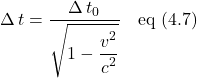 \[ \Delta \, t = \frac{\displaystyle \Delta \, t_0}{\displaystyle \sqrt{1 - \displaystyle \frac{\displaystyle v^2}{\displaystyle c^2} }}  \quad \text{eq (4.7)}  \]