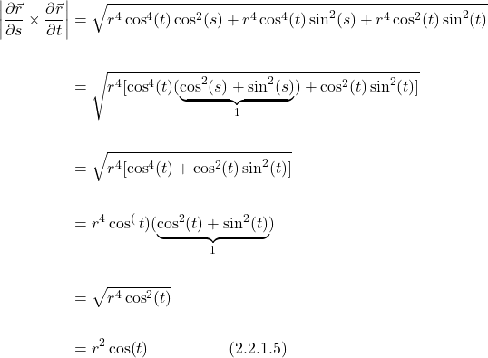 \begin{align*}  \bigg|  \frac{\partial \vec{r}}{\partial s} \times \frac{\partial \vec{r}}{\partial t} \bigg| &= \sqrt{r^4\cos^4(t)\cos^2(s) + r^4\cos^4(t)\sin^2(s) + r^4\cos^2(t)\sin^2(t) } \\ \\ &= \sqrt{r^4[\cos^4(t)(\underbrace{\cos^2(s) + \sin^2(s)}_{1}) + \cos^2(t)\sin^2(t) ]} \\ \\ &= \sqrt{r^4[\cos^4(t) + \cos^2(t)\sin^2(t) ]} \\ \\ &= r^4\cos^(t)(\underbrace{\cos^2(t) + \sin^2(t)}_{1}) \\ \\ &= \sqrt{r^4\cos^2(t)} \\ \\ &= r^2\cos(t) \quad \quad \quad \quad \quad \text{(2.2.1.5)}  \end{align*}