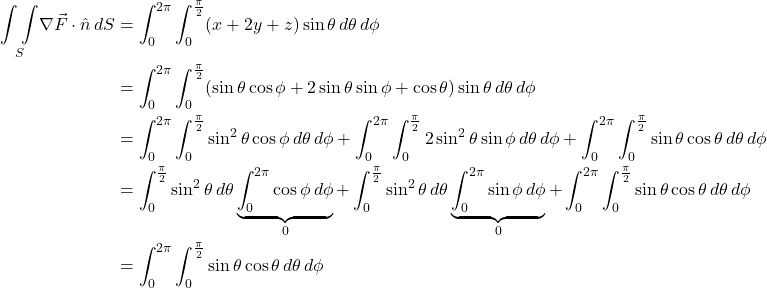 \begin{align*} \underset{S}{\int \int } \nabla \vec{F} \cdot \hat{n} \, dS &= \int_0^{2\pi} \int _0^{\frac{\pi}{2}}  (x + 2y + z)\sin\theta\, d\theta \, d\phi \\ &=  \int_0^{2\pi} \int _0^{\frac{\pi}{2}} (\sin \theta \cos \phi + 2\sin \theta \sin \phi + \cos \theta) \sin\theta\, d\theta \, d\phi \\ &=  \int_0^{2\pi} \int _0^{\frac{\pi}{2}} \sin^2 \theta \cos \phi \, d\theta \, d\phi + \int_0^{2\pi} \int _0^{\frac{\pi}{2}} 2\sin^2 \theta \sin \phi \, d\theta \, d\phi  + \int_0^{2\pi} \int _0^{\frac{\pi}{2}} \sin \theta \cos \theta \, d\theta \, d\phi \\ &=  \int _0^{\frac{\pi}{2}} \sin^2 \theta \, d\theta \underbrace{\int_0^{2\pi}\cos \phi \, d\phi }_{0} + \int _0^{\frac{\pi}{2}} \sin^2 \theta \, d\theta \underbrace{\int_0^{2\pi}\sin \phi \, d\phi }_{0} +  \int_0^{2\pi} \int _0^{\frac{\pi}{2}} \sin \theta \cos \theta \, d\theta \, d\phi  \\ &= \int_0^{2\pi} \int _0^{\frac{\pi}{2}} \sin \theta \cos \theta \, d\theta \, d\phi   \end{align*}