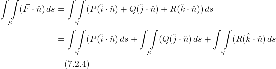 \begin{align*}  \underset{S}{\int \int } (\vec{F}\cdot \hat{n})\,ds  &= \underset{S}{\int \int }  (P(\hat{i} \cdot \hat{n}) + Q(\hat{j} \cdot \hat{n}) +  R(\hat{k} \cdot \hat{n})) \,ds \\ &=  \underset{S}{\int \int }  (P(\hat{i} \cdot \hat{n})\,ds +  \underset{S}{\int \int } (Q(\hat{j} \cdot \hat{n})\,ds +\underset{S}{\int \int } (R(\hat{k} \cdot \hat{n})\,ds \\ &  \quad \text{(7.2.4)}  \end{align*}