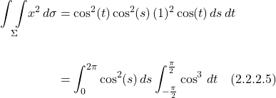 \begin{align*}  \underset{\Sigma}{\int \int } x^2\,d\sigma &=  \cos^2(t)\cos^2(s)\, (1)^2\cos(t) \,ds\,dt  \\ \\ &= \int_0^{2\pi} \cos^2(s)\,ds \int_{-\frac{\pi}{2}}^{\frac{\pi}{2}} \cos^3\,dt  \quad \text{(2.2.2.5)}   \end{align*}