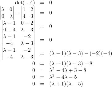 \begin{array}{rcl}\det(\lambdaI-A)&=&0\\ \begin{vmatrix}\lambda&0\\0&\lambda\end{vmatrix}-\begin{vmatrix}1&2\\4&3\end{vmatrix}&=&0\\ \begin{vmatrix}\lambda-1&0-2\\0-4&\lambda-3\end{vmatrix}&=&0\\ \begin{vmatrix}\lambda-1&-2\\-4&\lambda-3\end{vmatrix}&=&0\\  \begin{vmatrix}\lambda-1&-2\\-4&\lambda-3\end{vmatrix}&=&(\lambda-1)(\lambda-3)-(-2)(-4)\\ 0&=&(\lambda-1)(\lambda-3)-8\\ 0&=&\lambda^2-4\lambda+3-8\\ 0&=&\lambda^2-4\lambda-5\\ 0&=&(\lambda+1)(\lambda-5) \end{array}