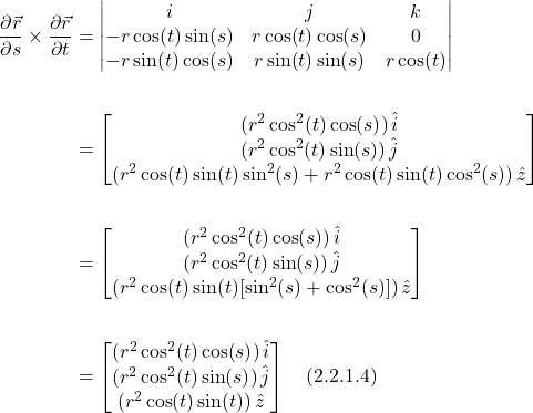 \begin{align*} \frac{\partial \vec{r}}{\partial s} \times \frac{\partial \vec{r}}{\partial t} &= \begin{vmatrix} i & j & k \\ -r\cos (t)\sin(s) &  r\cos(t)\cos(s)  & 0 \\ -r\sin(t)\cos(s)& r\sin(t)\sin(s) & r\cos(t)\end{vmatrix} \\ \\ &= \begin{bmatrix}   (r^2\cos^2 (t) \cos (s))\,  \hat{i} \\ (r^2\cos^2( t )\sin (s))\,  \hat{j} \\ (r^2 \cos (t) \sin( t) \sin^2 (s )+  r^2 \cos( t) \sin (t) \cos^2 (s))\, \hat{z}  \end{bmatrix} \\ \\ &=  \begin{bmatrix}   (r^2\cos^2 (t) \cos (s))\,  \hat{i} \\ (r^2\cos^2( t )\sin (s))\,  \hat{j} \\ (r^2 \cos (t) \sin( t)[ \sin^2 (s )  + \cos^2 (s)])\, \hat{z}  \end{bmatrix} \\ \\ &= \begin{bmatrix}   (r^2\cos^2 (t) \cos (s))\,  \hat{i} \\ (r^2\cos^2( t )\sin (s))\,  \hat{j} \\ (r^2 \cos (t) \sin( t))\, \hat{z}  \end{bmatrix} \quad \text{(2.2.1.4)}  \end{align*}