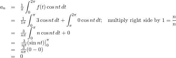 \begin{array}{rcl}  a_n&=&\frac{1}{\pi}\displaystyle\int_0^{2\pi}f(t)\cos nt\,dt\\  &=&\frac{1}{1\pi}\displaystyle\int_0^{\pi}3\cos nt\,dt + \displaystyle\int_\pi^{2\pi}0\cos nt\,dt\text{;}\quad \text{multiply right side by }1= \frac{n}{n}\\  &=&\frac{3}{n\pi}\displaystyle\int_0^{\pi}n\cos nt\,dt + 0\\  &=&\eval{\frac{3}{n\pi}(\sin nt)}_0^\pi\\  &=&\frac{3}{n\pi}(0-0)\\  &=&0  \end{array}