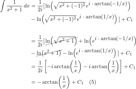 \begin{align*} \int \frac{1}{x^2 + 1}\,dx &= \frac{1}{2i} [\, \ln(\sqrt{x^2 + (-1)^2}\,e^{\displaystyle i\cdot \arctan(-1/x)}) \\& - \ln(\sqrt{x^2 + (-1)^2}\,e^{\displaystyle i\cdot \arctan(1/x)})\,]+C_1 \\ \\ &= \frac{1}{2i}[\, \cancel{\ln(\sqrt{x^2 + 1})} + \ln(e^{\displaystyle i\cdot \arctan(-1/x)})\\ &- \cancel{\ln(x^2 + 1)} - \ln(e^{\displaystyle i\cdot \arctan(1/x)}) \,] + C_1 \\ &= \frac{1}{2i}\left[ -i\arctan(\frac{1}{x}) - i\arctan(\frac{1}{x}) \right] + C_1\\ &= -\arctan(\frac{1}{x}) + C_1 \quad \text{(5)}\end{align*}