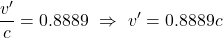 \[ \frac{v^{\prime}}{c}  = 0.8889 \,\, \Rightarrow \,\, v^{\prime} = 0.8889c \]