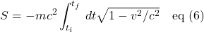 \[S = -mc^2 \int_{t_i}^{t_f}\, dt\sqrt{1-v^2/c^2} \quad \text{eq (6)}\]