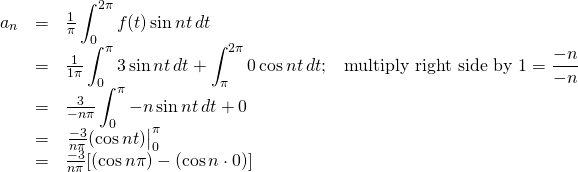 \begin{array}{rcl}  a_n&=&\frac{1}{\pi}\displaystyle\int_0^{2\pi}f(t)\sin nt\,dt\\  &=&\frac{1}{1\pi}\displaystyle\int_0^{\pi}3\sin nt\,dt + \displaystyle\int_\pi^{2\pi}0\cos nt\,dt\text{;}\quad \text{multiply right side by }1= \frac{-n}{-n}\\  &=&\frac{3}{-n\pi}\displaystyle\int_0^{\pi}-n\sin nt\,dt + 0\\  &=&\eval{\frac{-3}{n\pi}(\cos nt)}_0^\pi\\  &=&\frac{-3}{n\pi}[(\cos n\pi)-(\cos n\cdot 0)]  \end{array}