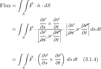 \begin{align*} \text{Flux} &= \underset{S}{\int \int } \vec{F}\cdot \hat{n}\cdot dS \\ &= \underset{S}{\int \int } \vec{F}\cdot\displaystyle \frac{\displaystyle \frac{\partial \vec{r} }{\partial s} \times \displaystyle \frac{\partial \vec{r} }{\partial t}}{\cancel{\bigg| \displaystyle \frac{\partial \vec{r} }{\partial s} \times \displaystyle \frac{\partial \vec{r} }{\partial t}\bigg|}}\cdot \cancel{\bigg| \displaystyle \frac{\partial \vec{r} }{\partial s}  \times   \displaystyle \frac{\partial \vec{r} }{\partial t}\bigg|}\, ds\,dt \\ \\ &= \underset{S}{\int \int } \vec{F}\cdot \left(\displaystyle \frac{\partial \vec{r} }{\partial s}  \times   \displaystyle \frac{\partial \vec{r} }{\partial t}\right)\, ds\,dt  \quad \text{(3.1.4)}  \end{align*}