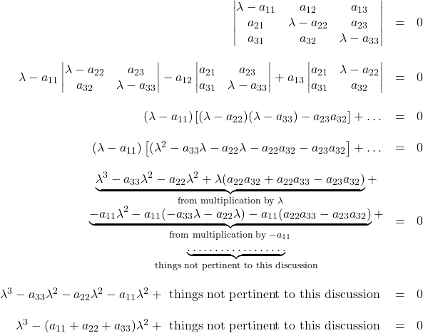 \begin{array}{rcl} \begin{vmatrix}\lambda-a_{11}&a_{12}&a_{13}\\ a_{21}&\lambda-a_{22}&a_{23}\\ a_{31}&a_{32}&\lambda-a_{33}\end{vmatrix}&=&0\\&\,&\\ \lambda-a_{11}\begin{vmatrix} \lambda-a_{22}&a_{23}\\ a_{32}&\lambda-a_{33} \end{vmatrix}-a_{12}\begin{vmatrix} a_{21}&a_{23}\\ a_{31}&\lambda-a_{33} \end{vmatrix}+a_{13}\begin{vmatrix} a_{21}&\lambda-a_{22}\\ a_{31}&a_{32} \end{vmatrix}&=&0\\&\,&\\ (\lambda-a_{11})\left[ (\lambda-a_{22})(\lambda-a_{33})-a_{23}a_{32}  \right]+\dots&=&0\\&\,&\\ (\lambda-a_{11})\left[ (\lambda^2-a_{33}\lambda-a_{22}\lambda-a_{22}a_{32}-a_{23}a_{32}  \right]+\dots&=&0\\&\,&\\ \begin{matrix}\underbrace{\lambda^3-a_{33}\lambda^2-a_{22}\lambda^2+\lambda(a_{22}a_{32}+a_{22}a_{33}-a_{23}a_{32})}}_{\text{from multiplication by }\lambda}+\\ \underbrace{-a_{11}\lambda^2-a_{11}(-a_{33}\lambda-a_{22}\lambda)-a_{11}(a_{22}a_{33}-a_{23}a_{32})}_{\text{from multiplication by }-a_{11}}+\\ \underbrace {\dots \dots \dots \dots \dots \dots}_{\text{things not pertinent to this discussion}}\end{matrix}&=&0\\&\,&\\ \lambda^3-a_{33}\lambda^2-a_{22}\lambda^2-a_{11}\lambda^2+\text{ things not pertinent to this discussion }&=&0\\&\,&\\ \lambda^3-(a_{11}+a_{22}+a_{33})\lambda^2+\text{ things not pertinent to this discussion }&=&0 \end{array}