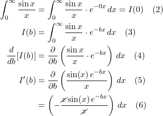 \begin{align*} \int_0^{\infty}\frac{\sin x }{x} &= \int_0^{\infty}\frac{\sin x }{x}\cdot e^{-0x}\,dx = I(0) \quad \text{(2)}  \\ I(b) &= \int_0^{\infty}\frac{\sin x }{x}\cdot e^{-bx}\,dx \quad \text{(3)}  \\ \frac{d}{db}[I(b)] &= \frac{\partial}{\partial b}\left( \frac{\sin x }{x}\cdot e^{-bx} \right)\, dx \quad \text{(4)}  \\ I^{\prime}(b) &= \frac{\partial}{\partial b}\displaystyle \left(\frac{\sin (x)\,e^{-bx}}{x}\right)\,dx \quad \text{(5)}  \\ &= \displaystyle \left(-\frac{\cancel{x}\sin (x)\,e^{-bx}}{\cancel{x}}\right)\,dx \quad \text{(6)}  \end{align*}