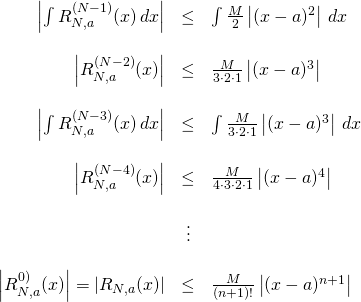 \begin{array}{rcl}  \left| \int R_{N,a}^{(N-1)}(x)\,dx \right|&\leq& \int \frac{M}{2}\left| (x-a)^2 \right|\,dx\\  \, &\,& \,\\  \left| R_{N,a}^{(N-2)}(x) \right| &\leq& \frac{M}{3\cdot2\cdot1}\left| (x-a)^3 \right|\\  \, &\,& \,\\  \left| \int R_{N,a}^{(N-3)}(x)\,dx \right|&\leq& \int \frac{M}{3\cdot2\cdot1}\left| (x-a)^3 \right|\,dx \\  \, &\,& \,\\  \left| R_{N,a}^{(N-4)}(x) \right| &\leq& \frac{M}{4\cdot3\cdot2\cdot1} \left| (x-a)^4 \right| \\  \, &\,& \,\\  \, &\vdots& \,\\  \, &\,& \,\\  \left| R_{N,a}^{0)}(x) \right| = \left| R_{N,a}(x) \right| &\leq& \frac{M}{(n+1)!} \left| (x-a)^{n+1} \right|  \end{array}