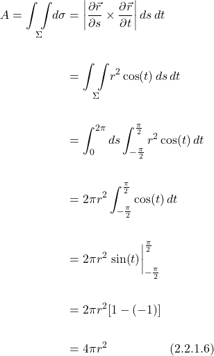 \begin{align*} A = \underset{\Sigma}{\int \int } d\sigma &= \bigg| \displaystyle \frac{\partial \vec{r} }{\partial s}  \times   \displaystyle \frac{\partial \vec{r} }{\partial t}\bigg|\, ds\,dt \\ \\ &= \underset{\Sigma}{\int \int } r^2\cos(t)\,ds\,dt \\ \\ &= \int_0^{2\pi} ds \int_{-\frac{\pi}{2}}^{\frac{\pi}{2}} r^2\cos(t)\,dt  \\ \\ &= 2 \pi r^2 \int_{-\frac{\pi}{2}}^{\frac{\pi}{2}} \cos(t)\,dt \\ \\ &= 2 \pi r^2 \eval{\sin(t)} _{-\frac{\pi}{2}}^{\frac{\pi}{2}} \\ \\ &=  2 \pi r^2[1-(-1)] \\ \\ &= 4 \pi r^2  \quad \quad \quad \quad \quad \text{(2.2.1.6)}   \end{align*}