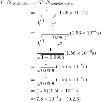 \begin{align*}    T1/2_{\text{relativistic}}&=\gamma T1/2_{\text{nonelativistic}} \\ &= \frac{1}{\sqrt{1 - \displaystyle \frac{v^2}{c^2}}} (1.56 \times 10^{-6} \text{s}) \\ &= \frac{1}{\sqrt{1 - \displaystyle \frac{(0.98c)^2}{c^2}}} (1.56 \times 10^{-6} \text{s}) \\ &= \frac{1}{\sqrt{1 - 0.9604}} (1.56 \times 10^{-6} \text{s}) \\ &= \frac{1}{\sqrt{0.0396}} (1.56 \times 10^{-6} \text{s}) \\ &= \frac{1}{\sqrt{0.0396}} (1.56 \times 10^{-6} \text{s}) \\ &= (\sim 5) (1.56 \times 10^{-6} \text{s}) \\ &\approx 7.8  \times 10^{-6} \text{s}   \quad \text{(9.2.6)} \end{align*}