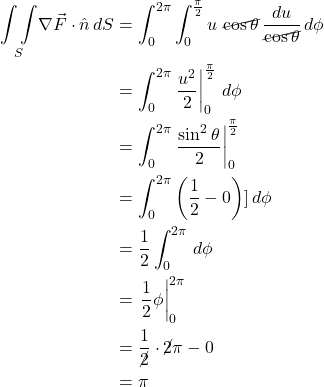 \begin{align*} \underset{S}{\int \int } \nabla \vec{F} \cdot \hat{n} \, dS &= \int_0^{2\pi} \int _0^{\frac{\pi}{2}} u\,\, \cancel{\cos \theta} \, \displaystyle \frac{du}{\cancel{\cos \theta}} \, d\phi \\  &=  \int_0^{2\pi} \eval{\displaystyle \frac{u^2 }{2}}_0^{\frac{\pi}{2}} \, d\phi\\ &= \int_0^{2\pi} \eval{\displaystyle \frac{\sin^2 \theta}{2}}_0^{\frac{\pi}{2}} \\ &= \int_0^{2\pi} \left( \frac12 - 0  \right)] \, d\phi \\ &= \frac12 \int_0^{2\pi}  \, d\phi \\ &= \eval{\frac12 \phi}_0^{2\pi} \\ &= \frac{1}{\cancel{2}} \cdot \cancel{2}\pi \displaystyle   - 0 \\ &= \pi\end{align*}