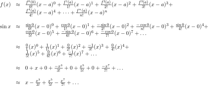 \begin{array}{rcl}  f(x) &\approx& \frac{f^{0}(0) }{0!}(x-a)^0 + \frac{f^{1}(a) }{1!}(x-a)^1 + \frac{f^{2}(a) }{2!}(x-a)^2 + \frac{f^{3}(a) }{3!}(x-a)^3 +\\ \, &\,& \frac{f^{4}(a) }{4!}(x-a)^4 + \dots + \frac{f^{n}(a) }{n!}(x-a)^n\\  \, &\,& \, \\  \sin x &\approx& \frac{\sin 0}{0!}(x-0)^0 + \frac{\cos 0}{1!}(x-0)^1 + \frac{-\sin 0}{2!}(x-0)^2 + \frac{-\cos 0}{n!}(x-0)^3 + \frac{\sin 0}{4!}(x-0)^4 + \\ \, &\,& \frac{\cos 0}{5!}(x-0)^5 + \frac{-\sin 0}{6!}(x-0)^6 + \frac{-\cos 0}{7!}(x-0)^7 + \dots  \, &\,& \, \\  &\approx& \frac{0}{1}(x)^0 + \frac{1}{1!}(x)^1 + \frac{0}{2!}(x)^2 + \frac{-1}{3!}(x)^3 + \frac{0}{4!}(x)^4 + \\ \, &\,& \frac{1}{5!}(x)^5 + \frac{0}{6!}(x)^6 + \frac{-1}{7!}(x)^7 + \dots  \, &\,& \, \\  &\approx& 0 + x + 0 + \frac{-x^3}{3!} + 0 + \frac{x^5}{5!} + 0 + \frac{-x^7}{7!} + \dots  \, &\,& \, \\  &\approx& x - \frac{x^3}{3!} + \frac{x^5}{5!} - \frac{x^7}{7!} + \dots  \end{array}